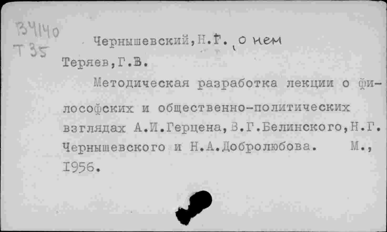 ﻿' Чернышевский,И.Г. о Н&М
Теряев,Г.В.
Методическая разработка лекции о фи-
лософских и общественно-политических взглядах А.И.Герцена,В.Г.Белинского,Н.Г. Чернышевского и Н.А.Добролюбова. М., 1956.